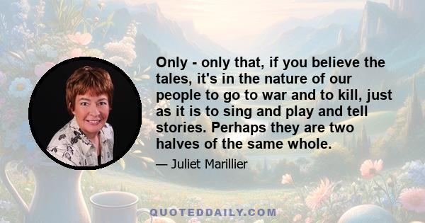 Only - only that, if you believe the tales, it's in the nature of our people to go to war and to kill, just as it is to sing and play and tell stories. Perhaps they are two halves of the same whole.