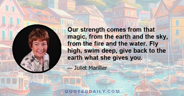 Our strength comes from that magic, from the earth and the sky, from the fire and the water. Fly high, swim deep, give back to the earth what she gives you.