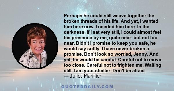 Perhaps he could still weave together the broken threads of his life. And yet, I wanted him here now. I needed him here. In the darkness, if I sat very still, I could almost feel his presence by me, quite near, but not