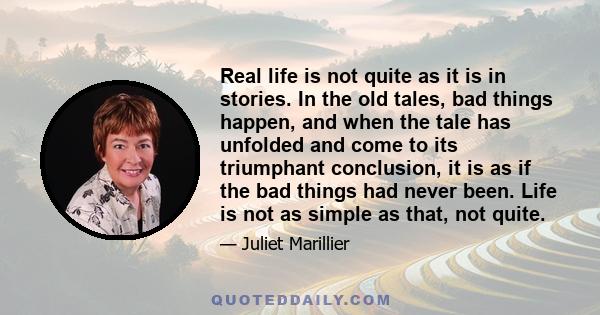 Real life is not quite as it is in stories. In the old tales, bad things happen, and when the tale has unfolded and come to its triumphant conclusion, it is as if the bad things had never been. Life is not as simple as