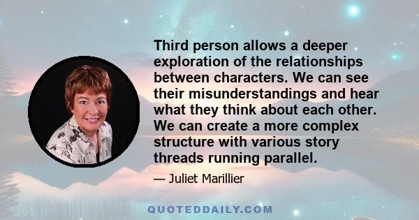 Third person allows a deeper exploration of the relationships between characters. We can see their misunderstandings and hear what they think about each other. We can create a more complex structure with various story