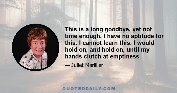 This is a long goodbye, yet not time enough. I have no aptitude for this. I cannot learn this. I would hold on, and hold on, until my hands clutch at emptiness.