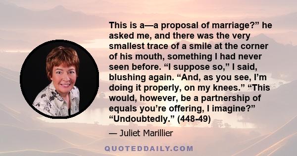 This is a—a proposal of marriage?” he asked me, and there was the very smallest trace of a smile at the corner of his mouth, something I had never seen before. “I suppose so,” I said, blushing again. “And, as you see,