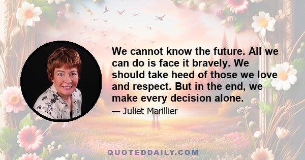 We cannot know the future. All we can do is face it bravely. We should take heed of those we love and respect. But in the end, we make every decision alone.