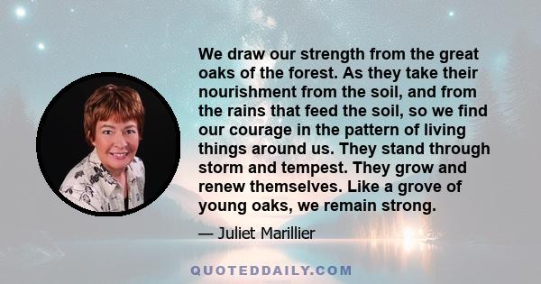 We draw our strength from the great oaks of the forest. As they take their nourishment from the soil, and from the rains that feed the soil, so we find our courage in the pattern of living things around us. They stand