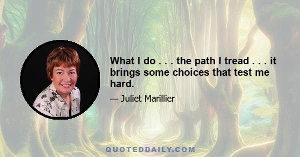 What I do . . . the path I tread . . . it brings some choices that test me hard.