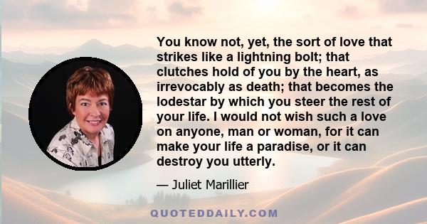 You know not, yet, the sort of love that strikes like a lightning bolt; that clutches hold of you by the heart, as irrevocably as death; that becomes the lodestar by which you steer the rest of your life. I would not