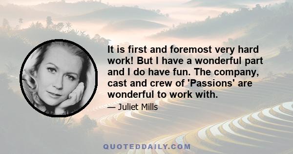 It is first and foremost very hard work! But I have a wonderful part and I do have fun. The company, cast and crew of 'Passions' are wonderful to work with.