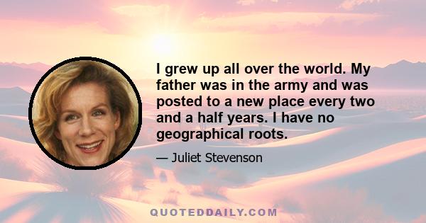 I grew up all over the world. My father was in the army and was posted to a new place every two and a half years. I have no geographical roots.