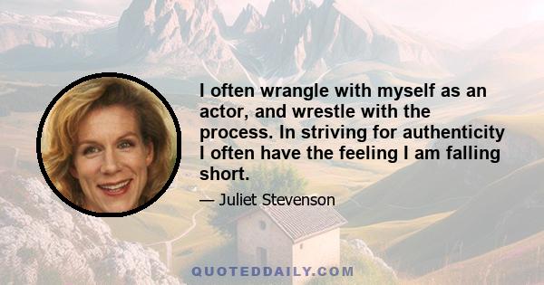 I often wrangle with myself as an actor, and wrestle with the process. In striving for authenticity I often have the feeling I am falling short.