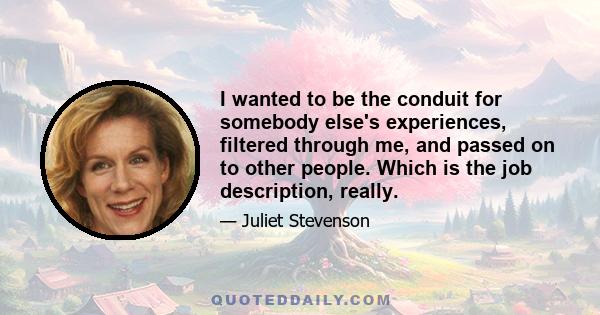 I wanted to be the conduit for somebody else's experiences, filtered through me, and passed on to other people. Which is the job description, really.