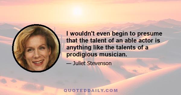 I wouldn't even begin to presume that the talent of an able actor is anything like the talents of a prodigious musician.