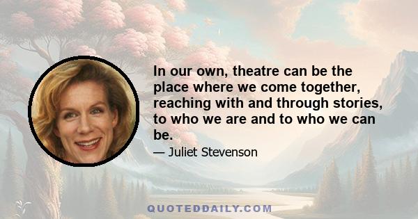 In our own, theatre can be the place where we come together, reaching with and through stories, to who we are and to who we can be.