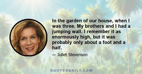 In the garden of our house, when I was three. My brothers and I had a jumping wall. I remember it as enormously high, but it was probably only about a foot and a half.