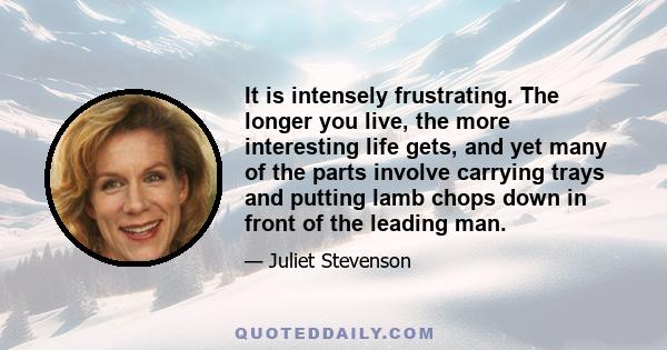 It is intensely frustrating. The longer you live, the more interesting life gets, and yet many of the parts involve carrying trays and putting lamb chops down in front of the leading man.