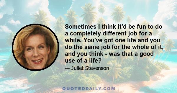 Sometimes I think it'd be fun to do a completely different job for a while. You've got one life and you do the same job for the whole of it, and you think - was that a good use of a life?