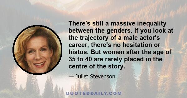 There's still a massive inequality between the genders. If you look at the trajectory of a male actor's career, there's no hesitation or hiatus. But women after the age of 35 to 40 are rarely placed in the centre of the 