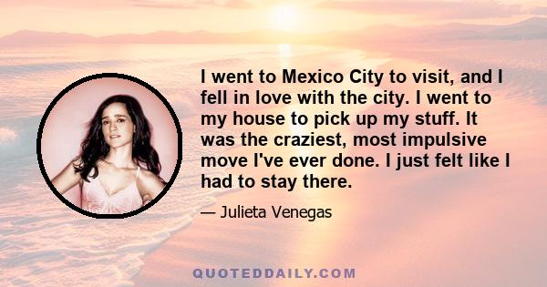 I went to Mexico City to visit, and I fell in love with the city. I went to my house to pick up my stuff. It was the craziest, most impulsive move I've ever done. I just felt like I had to stay there.