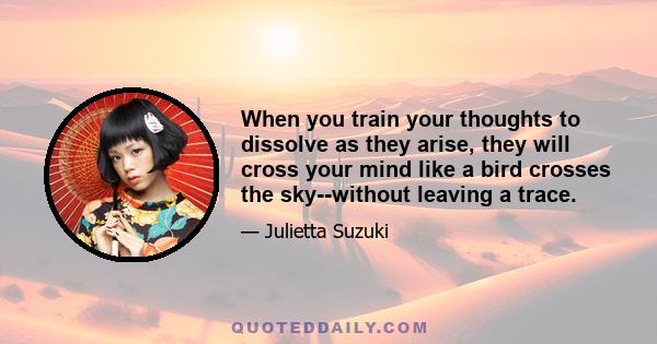 When you train your thoughts to dissolve as they arise, they will cross your mind like a bird crosses the sky--without leaving a trace.