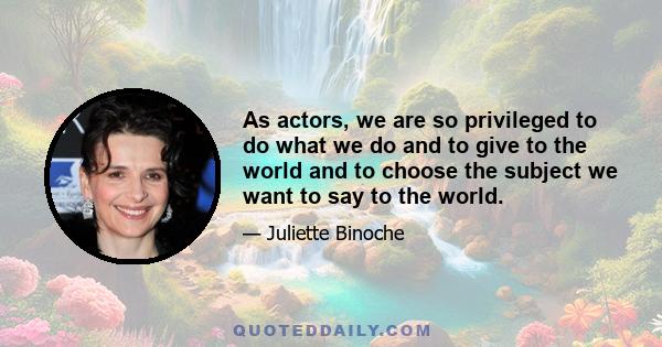 As actors, we are so privileged to do what we do and to give to the world and to choose the subject we want to say to the world.