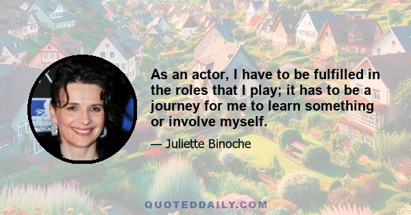 As an actor, I have to be fulfilled in the roles that I play; it has to be a journey for me to learn something or involve myself.