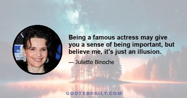 Being a famous actress may give you a sense of being important, but believe me, it's just an illusion.