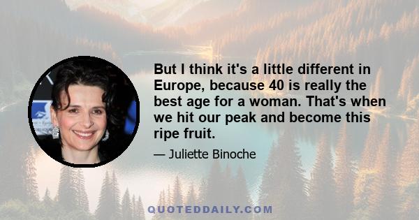 But I think it's a little different in Europe, because 40 is really the best age for a woman. That's when we hit our peak and become this ripe fruit.