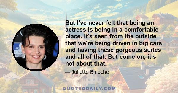 But I've never felt that being an actress is being in a comfortable place. It's seen from the outside that we're being driven in big cars and having these gorgeous suites and all of that. But come on, it's not about