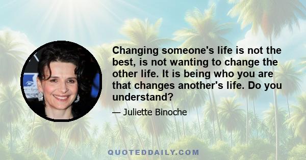 Changing someone's life is not the best, is not wanting to change the other life. It is being who you are that changes another's life. Do you understand?