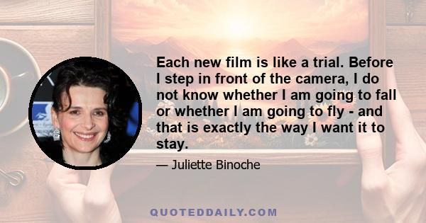 Each new film is like a trial. Before I step in front of the camera, I do not know whether I am going to fall or whether I am going to fly - and that is exactly the way I want it to stay.