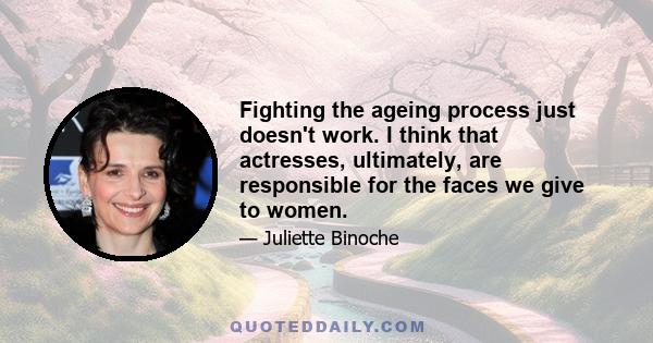 Fighting the ageing process just doesn't work. I think that actresses, ultimately, are responsible for the faces we give to women.