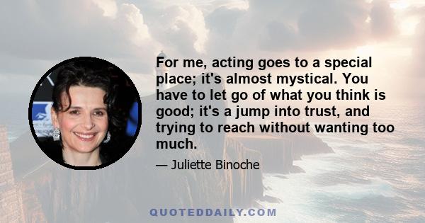 For me, acting goes to a special place; it's almost mystical. You have to let go of what you think is good; it's a jump into trust, and trying to reach without wanting too much.