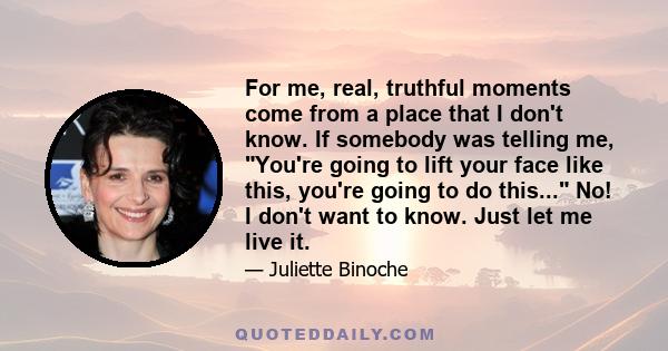 For me, real, truthful moments come from a place that I don't know. If somebody was telling me, You're going to lift your face like this, you're going to do this... No! I don't want to know. Just let me live it.