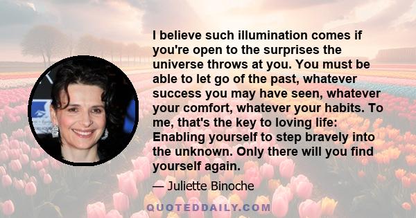 I believe such illumination comes if you're open to the surprises the universe throws at you. You must be able to let go of the past, whatever success you may have seen, whatever your comfort, whatever your habits. To