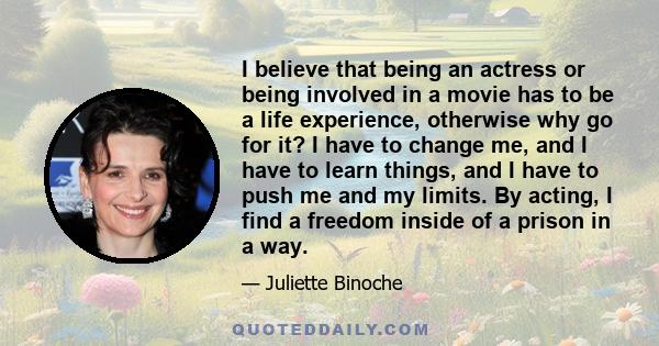 I believe that being an actress or being involved in a movie has to be a life experience, otherwise why go for it? I have to change me, and I have to learn things, and I have to push me and my limits. By acting, I find