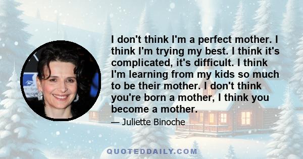 I don't think I'm a perfect mother. I think I'm trying my best. I think it's complicated, it's difficult. I think I'm learning from my kids so much to be their mother. I don't think you're born a mother, I think you