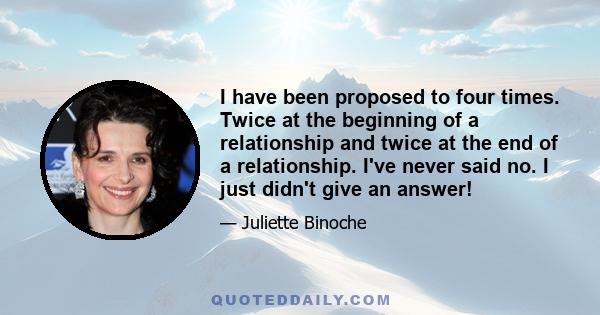 I have been proposed to four times. Twice at the beginning of a relationship and twice at the end of a relationship. I've never said no. I just didn't give an answer!