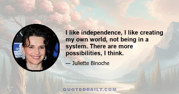 I like independence, I like creating my own world, not being in a system. There are more possibilities, I think.