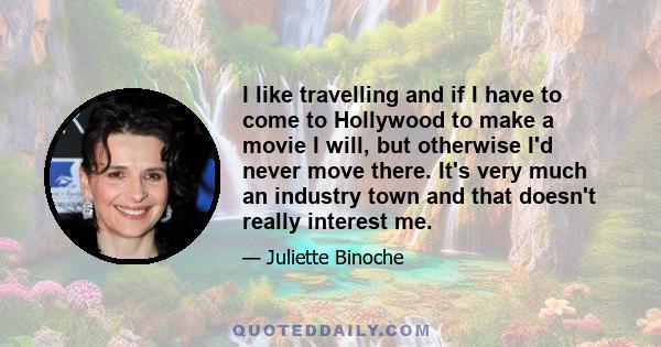 I like travelling and if I have to come to Hollywood to make a movie I will, but otherwise I'd never move there. It's very much an industry town and that doesn't really interest me.