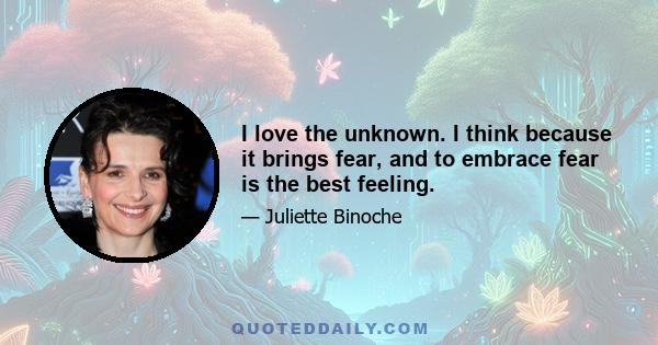 I love the unknown. I think because it brings fear, and to embrace fear is the best feeling.