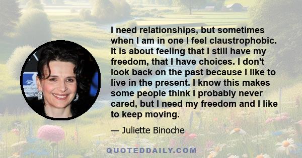 I need relationships, but sometimes when I am in one I feel claustrophobic. It is about feeling that I still have my freedom, that I have choices. I don't look back on the past because I like to live in the present. I