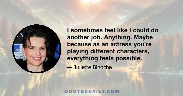 I sometimes feel like I could do another job. Anything. Maybe because as an actress you're playing different characters, everything feels possible.