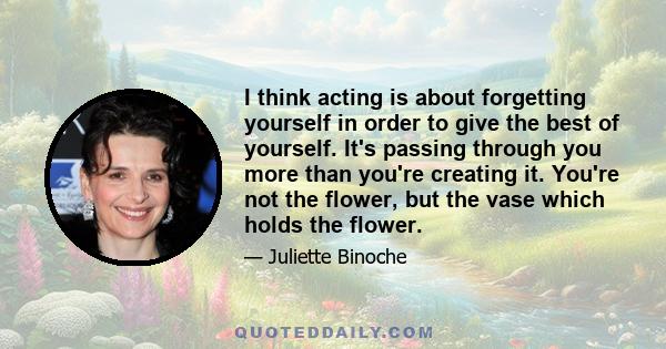 I think acting is about forgetting yourself in order to give the best of yourself. It's passing through you more than you're creating it. You're not the flower, but the vase which holds the flower.