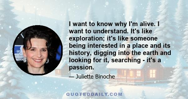 I want to know why I'm alive. I want to understand. It's like exploration; it's like someone being interested in a place and its history, digging into the earth and looking for it, searching - it's a passion.