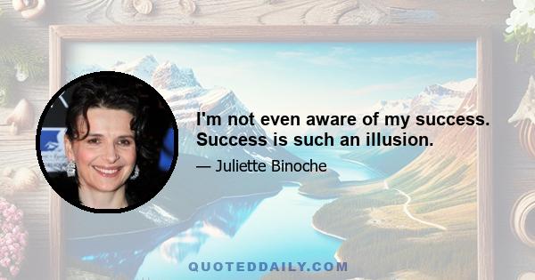 I'm not even aware of my success. Success is such an illusion.