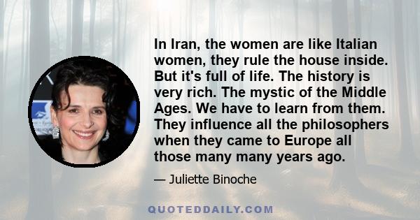 In Iran, the women are like Italian women, they rule the house inside. But it's full of life. The history is very rich. The mystic of the Middle Ages. We have to learn from them. They influence all the philosophers when 