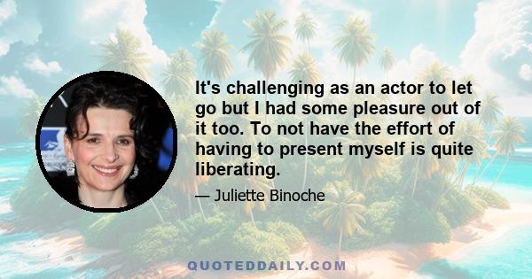 It's challenging as an actor to let go but I had some pleasure out of it too. To not have the effort of having to present myself is quite liberating.