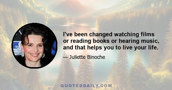 I've been changed watching films or reading books or hearing music, and that helps you to live your life.