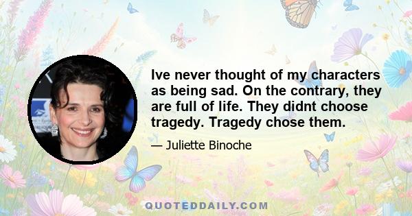 Ive never thought of my characters as being sad. On the contrary, they are full of life. They didnt choose tragedy. Tragedy chose them.