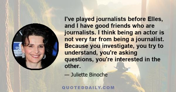 I've played journalists before Elles, and I have good friends who are journalists. I think being an actor is not very far from being a journalist. Because you investigate, you try to understand, you're asking questions, 